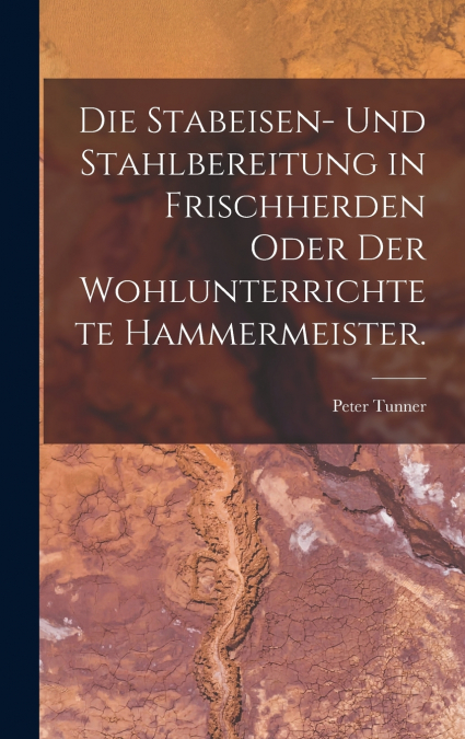 Die Stabeisen- und Stahlbereitung in Frischherden oder der wohlunterrichtete Hammermeister.