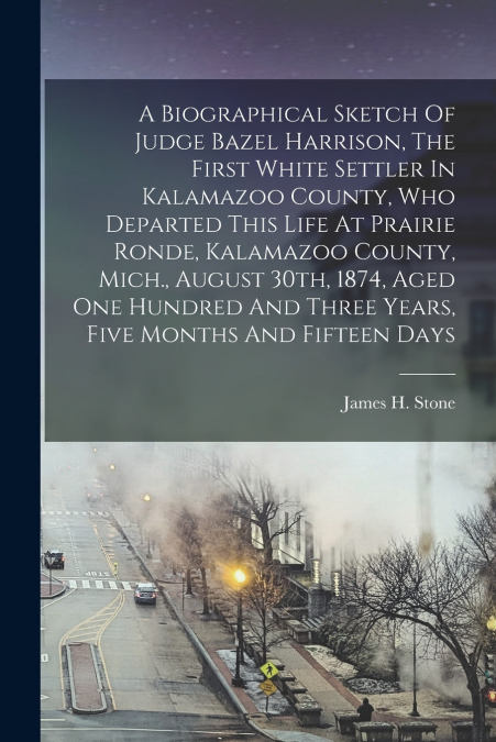 A Biographical Sketch Of Judge Bazel Harrison, The First White Settler In Kalamazoo County, Who Departed This Life At Prairie Ronde, Kalamazoo County, Mich., August 30th, 1874, Aged One Hundred And Th