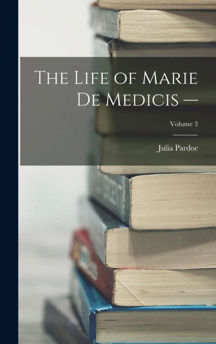 The Life of Marie de Medicis -; Volume 3