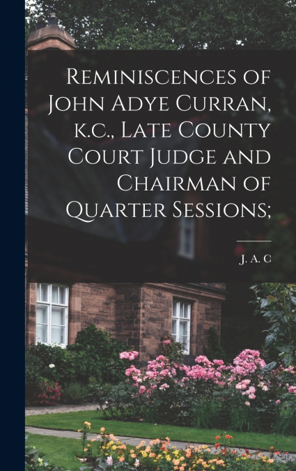 Reminiscences of John Adye Curran, k.c., Late County Court Judge and Chairman of Quarter Sessions;
