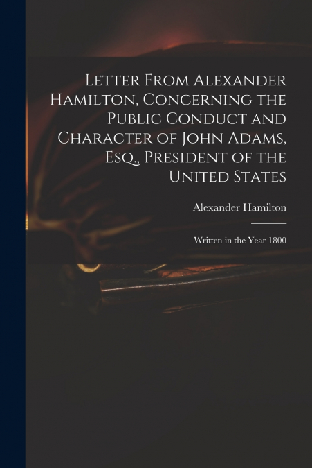 Letter From Alexander Hamilton, Concerning the Public Conduct and Character of John Adams, Esq., President of the United States