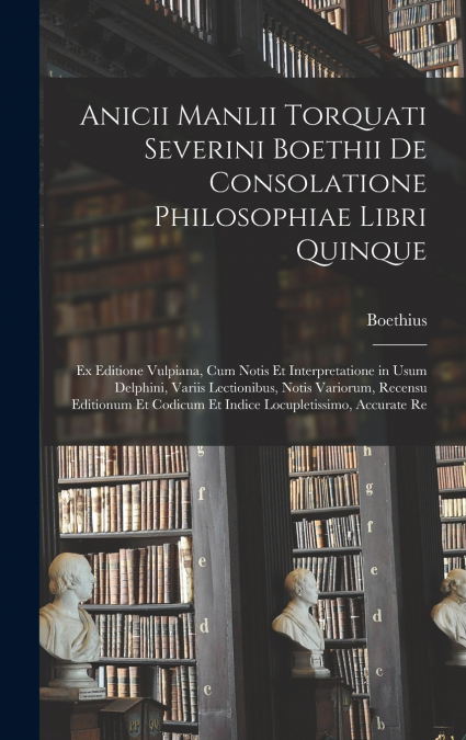 Anicii Manlii Torquati Severini Boethii De Consolatione Philosophiae Libri Quinque