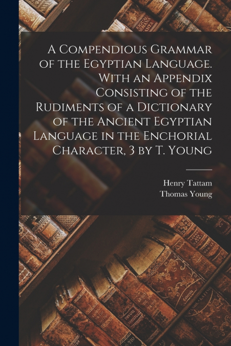 A Compendious Grammar of the Egyptian Language. With an Appendix Consisting of the Rudiments of a Dictionary of the Ancient Egyptian Language in the Enchorial Character, 3 by T. Young