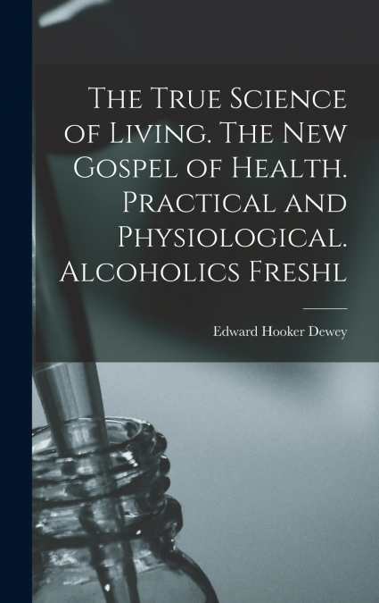 The True Science of Living. The new Gospel of Health. Practical and Physiological. Alcoholics Freshl