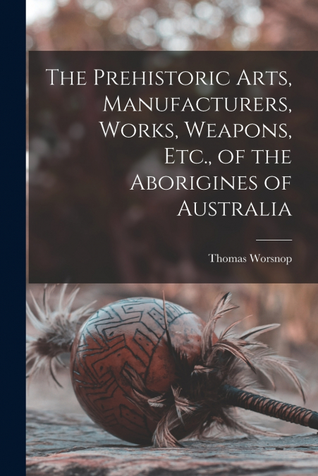 The Prehistoric Arts, Manufacturers, Works, Weapons, Etc., of the Aborigines of Australia