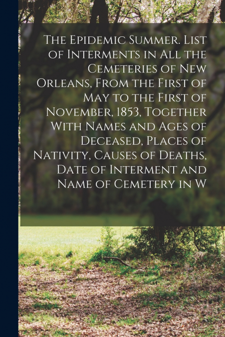 The Epidemic Summer. List of Interments in all the Cemeteries of New Orleans, From the First of May to the First of November, 1853, Together With Names and Ages of Deceased, Places of Nativity, Causes