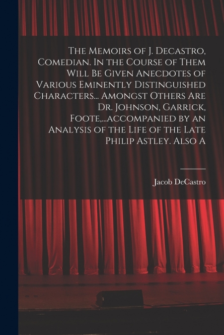 The Memoirs of J. Decastro, Comedian. In the Course of Them Will be Given Anecdotes of Various Eminently Distinguished Characters... Amongst Others are Dr. Johnson, Garrick, Foote,...accompanied by an