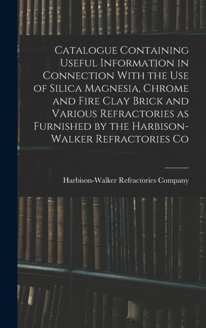 Catalogue Containing Useful Information in Connection With the use of Silica Magnesia, Chrome and Fire Clay Brick and Various Refractories as Furnished by the Harbison-Walker Refractories Co