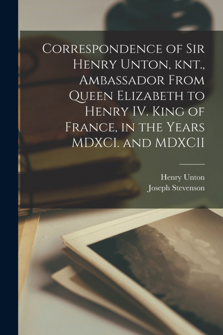 Correspondence of Sir Henry Unton, knt., Ambassador From Queen Elizabeth to Henry IV. King of France, in the Years MDXCI. and MDXCII