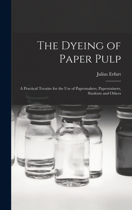 The Dyeing of Paper Pulp; a Practical Treatise for the use of Papermakers, Paperstainers, Students and Others