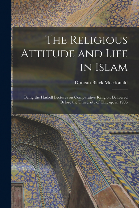 The Religious Attitude and Life in Islam; Being the Haskell Lectures on Comparative Religion Delivered Before the University of Chicago in 1906