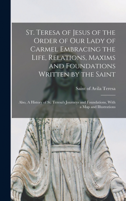 St. Teresa of Jesus of the Order of Our Lady of Carmel Embracing the Life, Relations, Maxims and Foundations Written by the Saint ; Also, A History of St. Teresa’s Journeys and Foundations, With a map