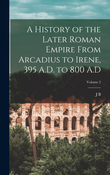 A History of the Later Roman Empire From Arcadius to Irene, 395 A.D. to 800 A.D; Volume 2