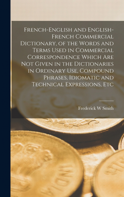 French-English and English-French Commercial Dictionary, of the Words and Terms Used in Commercial Correspondence Which are not Given in the Dictionaries in Ordinary use, Compound Phrases, Idiomatic a