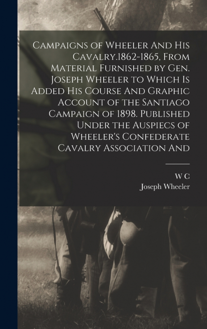 Campaigns of Wheeler And his Cavalry.1862-1865, From Material Furnished by Gen. Joseph Wheeler to Which is Added his Course And Graphic Account of the Santiago Campaign of 1898. Published Under the Au