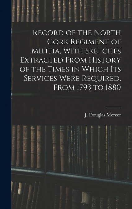Record of the North Cork Regiment of Militia, With Sketches Extracted From History of the Times in Which its Services Were Required, From 1793 to 1880