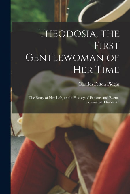 Theodosia, the First Gentlewoman of her Time; the Story of her Life, and a History of Persons and Events Connected Therewith