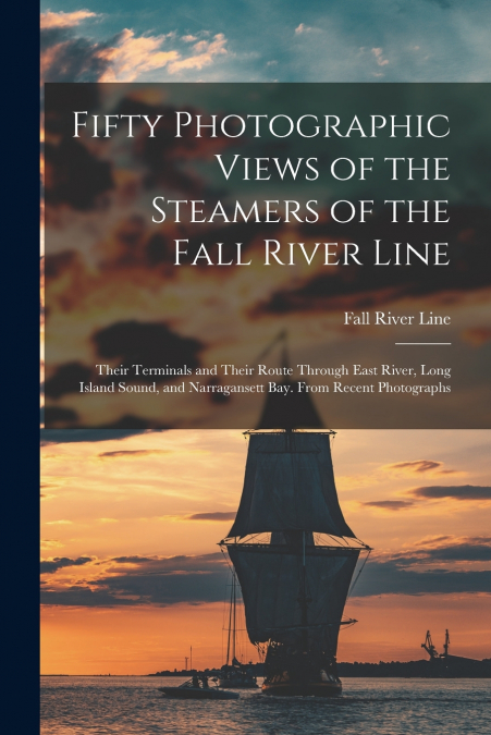 Fifty Photographic Views of the Steamers of the Fall River Line; Their Terminals and Their Route Through East River, Long Island Sound, and Narragansett Bay. From Recent Photographs