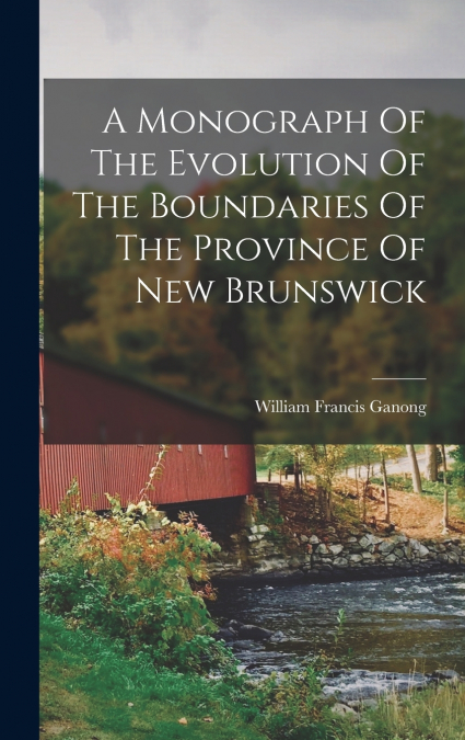 A Monograph Of The Evolution Of The Boundaries Of The Province Of New Brunswick