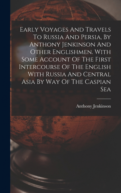 Early Voyages And Travels To Russia And Persia, By Anthony Jenkinson And Other Englishmen. With Some Account Of The First Intercourse Of The English With Russia And Central Asia By Way Of The Caspian 