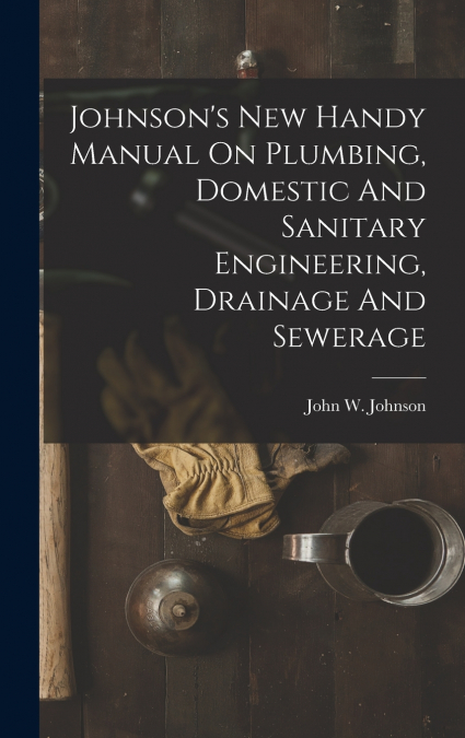Johnson’s New Handy Manual On Plumbing, Domestic And Sanitary Engineering, Drainage And Sewerage