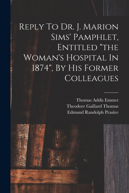 Reply To Dr. J. Marion Sims’ Pamphlet, Entitled 'the Woman’s Hospital In 1874', By His Former Colleagues