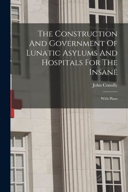 The Construction And Government Of Lunatic Asylums And Hospitals For The Insane