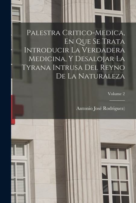Palestra Critico-medica, En Que Se Trata Introducir La Verdadera Medicina, Y Desalojar La Tyrana Intrusa Del Reyno De La Naturaleza; Volume 2