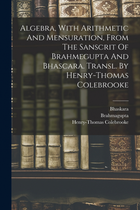 Algebra, With Arithmetic And Mensuration, From The Sanscrit Of Brahmegupta And Bhascara. Transl. By Henry-thomas Colebrooke