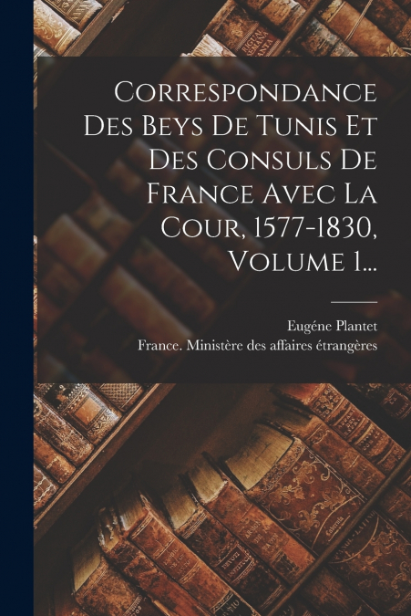 Correspondance Des Beys De Tunis Et Des Consuls De France Avec La Cour, 1577-1830, Volume 1...