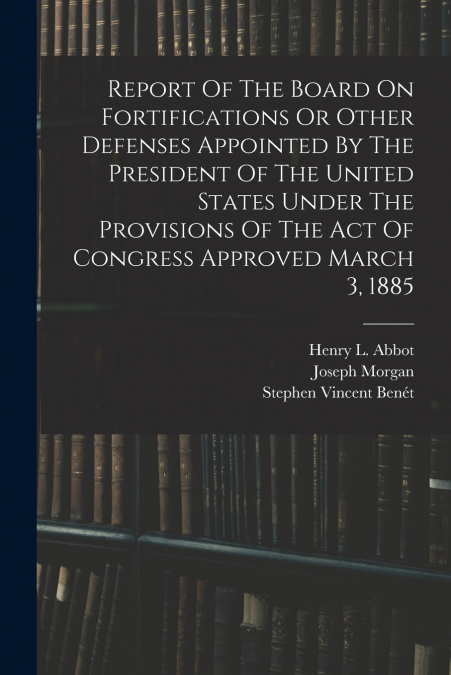 Report Of The Board On Fortifications Or Other Defenses Appointed By The President Of The United States Under The Provisions Of The Act Of Congress Approved March 3, 1885