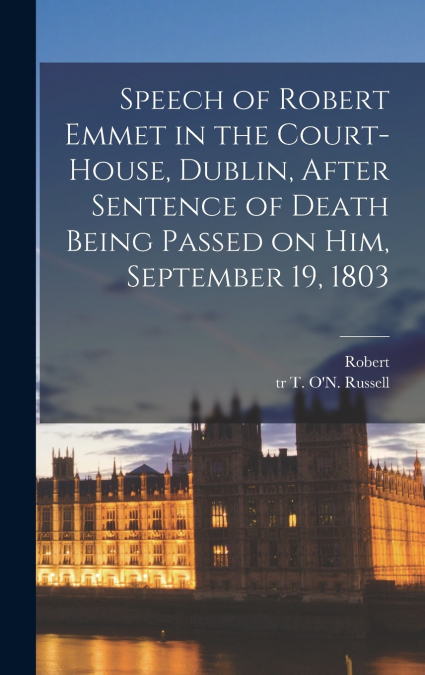 Speech of Robert Emmet in the Court-house, Dublin, After Sentence of Death Being Passed on Him, September 19, 1803