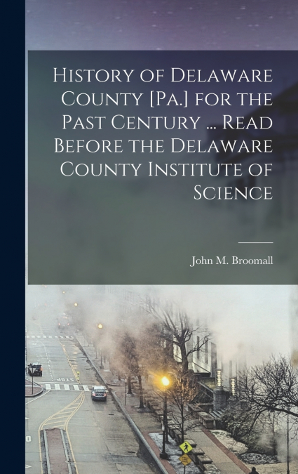 History of Delaware County [Pa.] for the Past Century ... Read Before the Delaware County Institute of Science