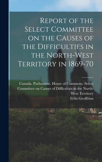 Report of the Select Committee on the Causes of the Difficulties in the North-West Territory in 1869-70