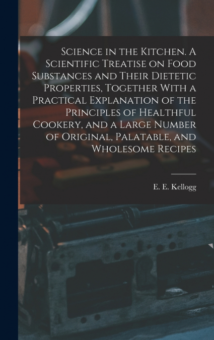 Science in the Kitchen. A Scientific Treatise on Food Substances and Their Dietetic Properties, Together With a Practical Explanation of the Principles of Healthful Cookery, and a Large Number of Orig