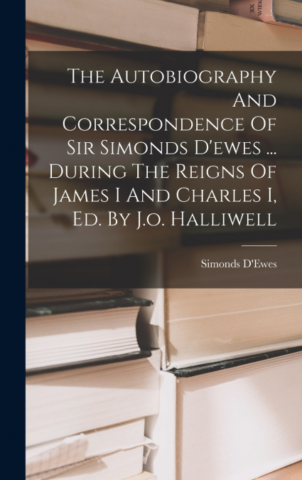 The Autobiography And Correspondence Of Sir Simonds D’ewes ... During The Reigns Of James I And Charles I, Ed. By J.o. Halliwell