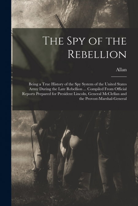 The Spy of the Rebellion; Being a True History of the Spy System of the United States Army During the Late Rebellion ... Compiled From Official Reports Prepared for President Lincoln, General McClella