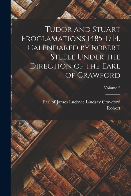Tudor and Stuart Proclamations 1485-1714. Calendared by Robert Steele Under the Direction of the Earl of Crawford; Volume 2