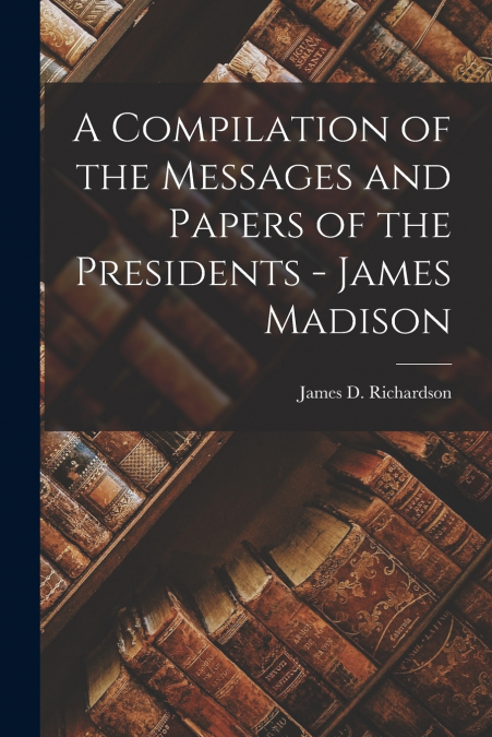 A Compilation of the Messages and Papers of the Presidents - James Madison