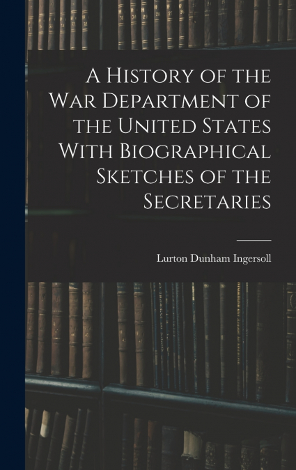A History of the War Department of the United States With Biographical Sketches of the Secretaries