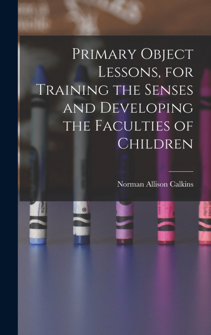 Primary Object Lessons, for Training the Senses and Developing the Faculties of Children