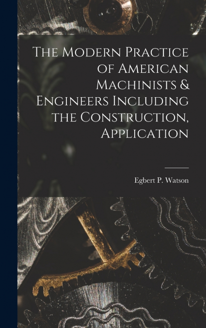 The Modern Practice of American Machinists & Engineers Including the Construction, Application