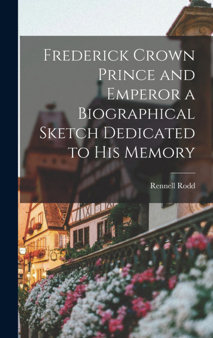 Frederick Crown Prince and Emperor a Biographical Sketch Dedicated to his Memory