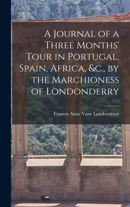 A Journal of a Three Months’ Tour in Portugal, Spain, Africa, &c., by the Marchioness of Londonderry