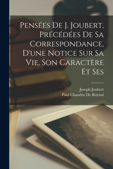 Pensées de J. Joubert, précédées de sa correspondance, d’une notice sur sa vie, son caractère et ses
