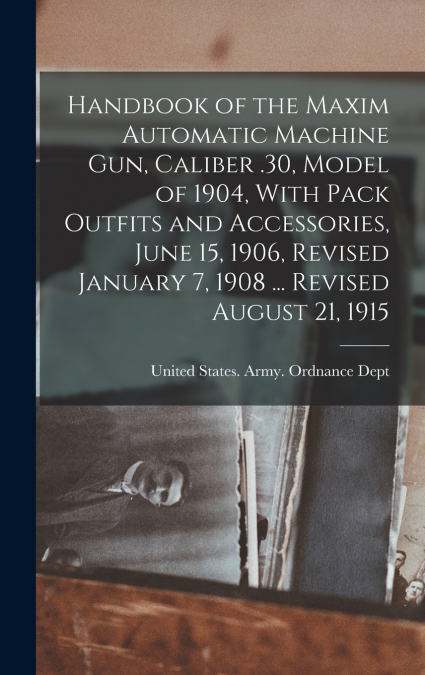 Handbook of the Maxim Automatic Machine Gun, Caliber .30, Model of 1904, With Pack Outfits and Accessories, June 15, 1906, Revised January 7, 1908 ... Revised August 21, 1915