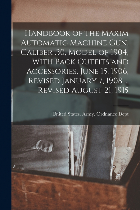 Handbook of the Maxim Automatic Machine Gun, Caliber .30, Model of 1904, With Pack Outfits and Accessories, June 15, 1906, Revised January 7, 1908 ... Revised August 21, 1915