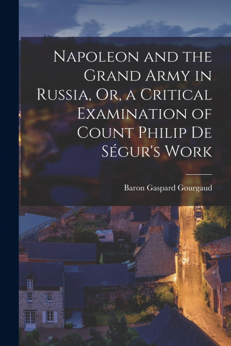 Napoleon and the Grand Army in Russia, Or, a Critical Examination of Count Philip De Ségur’s Work