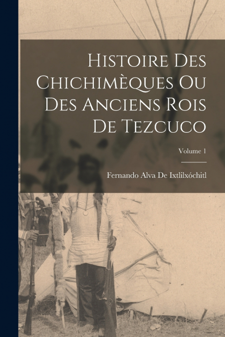 Histoire Des Chichimèques Ou Des Anciens Rois De Tezcuco; Volume 1