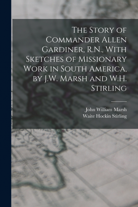The Story of Commander Allen Gardiner, R.N., With Sketches of Missionary Work in South America, by J.W. Marsh and W.H. Stirling